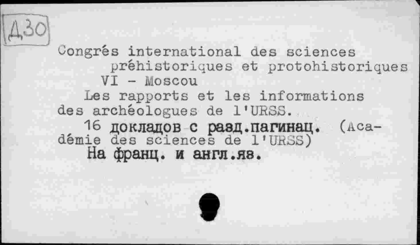 ﻿Congres international des sciences préhistoriques et protohistorique
VI - Moscou
Les rapports et les informations
des archéologues de l'URSS.
16 докладов с равд.пагинац. (Aca-
démie des sciences de l'URSS)
На франц, и англ.яа.